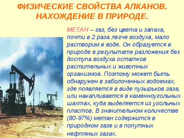 ФИЗИЧЕСКИЕ СВОЙСТВА АЛКАНОВ. НАХОЖДЕНИЕ В ПРИРОДЕ. МЕТАН  – газ, без цвета и запаха, почти в 2 раза легче воздуха, мало растворим в воде. Он образуется в природе в результате разложения без доступа воздуха остатков растительных и животных организмов. Поэтому может быть обнаружен в заболоченных водоемах, где появляется в виде пузырьков газа, или накапливается в каменноугольных шахтах, куда выделяется из угольных пластов. В значительном количестве (80-97%) метан содержится в природном газе и в попутных нефтяных газах.  