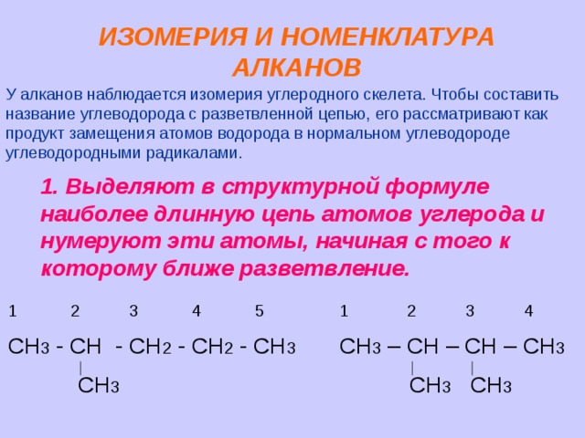 ИЗОМЕРИЯ И НОМЕНКЛАТУРА АЛКАНОВ У алканов наблюдается изомерия углеродного скелета. Чтобы составить название углеводорода с разветвленной цепью, его рассматривают как продукт замещения атомов водорода в нормальном углеводороде углеводородными радикалами. 1. Выделяют в структурной формуле наиболее длинную цепь атомов углерода и нумеруют эти атомы, начиная с того к которому ближе разветвление. 1 2 3 4 5 1 2 3 4 СН 3 - СН - СН 2 - СН 2 - СН 3 СН 3 – СН – СН – СН 3  СН 3  СН 3 СН 3 