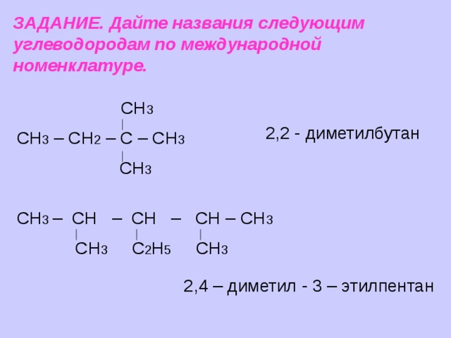 ЗАДАНИЕ. Дайте названия следующим углеводородам по международной номенклатуре.  СН 3 СН 3 – СН 2 – С – СН 3  СН 3 2,2 - диметилбутан СН 3 – СН – СН – СН – СН 3  СН 3 С 2 Н 5 СН 3 2,4 – диметил - 3 – этилпентан 