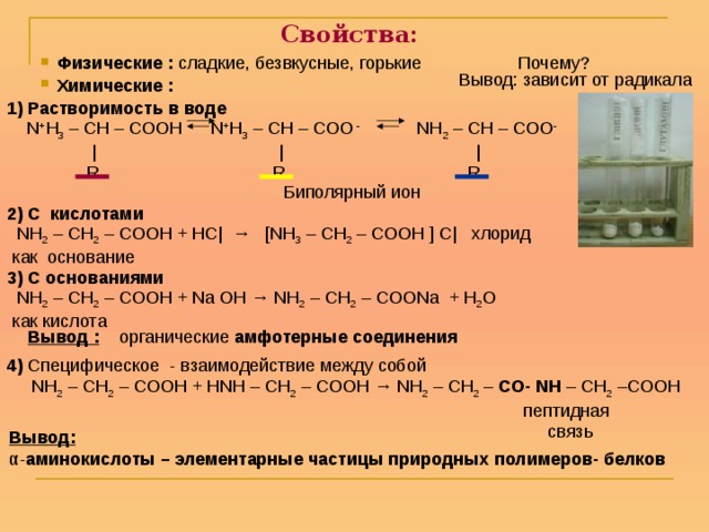 Свойства: Физические : сладкие, безвкусные, горькие Почему? Вывод: зависит от радикала Химические :  1) Растворимость в воде  N + H 3 – CH – COOH  N + H 3 – CH – COO - NH 2 – CH – COO -  | | |  R R R  2) С кислотами   NH 2 – CH 2 – COOH + НС| → [NH 3 – CH 2 – COOH ] С| хлорид  как основание 3) С основаниями  NH 2 – CH 2 – COOH + Na OH → NH 2 – CH 2 – COONa + H 2 O  как кислота  Биполярный ион Вывод : органические амфотерные соединения 4) Специфическое - взаимодействие между собой  NH 2 – CH 2 – COOH + НNH – CH 2 – COOH → NH 2 – CH 2 – CO- NH – CH 2 –COOH  пептидная  связь  Вывод: α- аминокислоты – элементарные частицы природных  полимеров- белков 