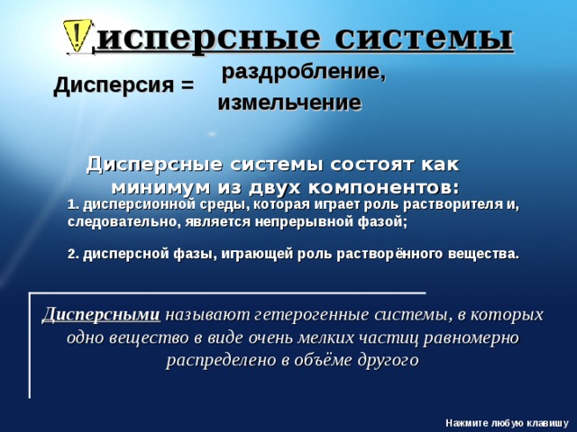 Дисперсные системы раздробление, Дисперсия = измельчение Дисперсные системы состоят как минимум из двух компонентов: 1. дисперсионной среды, которая играет роль растворителя и, следовательно, является непрерывной фазой;  2. дисперсной фазы, играющей роль растворённого вещества. http://www.ssga.ru/AllMetodMaterial/metod_mat_for_ioot/metodichki/himia/dispersnye/classifik.htm Дисперсными  называют гетерогенные системы, в которых одно вещество в виде очень мелких частиц равномерно распределено в объёме другого Нажмите любую клавишу  
