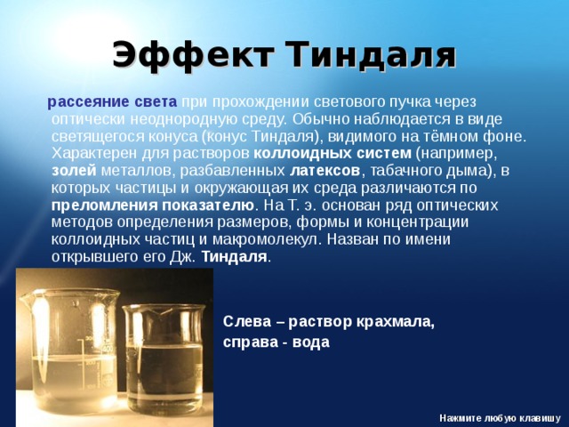 Эффект Тиндаля  рассеяние света при прохождении светового пучка через оптически неоднородную среду. Обычно наблюдается в виде светящегося конуса (конус Тиндаля), видимого на тёмном фоне. Характерен для растворов коллоидных систем (например, золей металлов, разбавленных латексов , табачного дыма), в которых частицы и окружающая их среда различаются по преломления показателю . На Т. э. основан ряд оптических методов определения размеров, формы и концентрации коллоидных частиц и макромолекул. Назван по имени открывшего его Дж. Тиндаля . Слева – раствор крахмала, справа - вода Нажмите любую клавишу 
