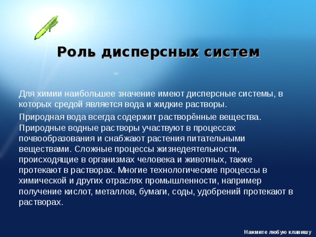 Роль дисперсных систем Для химии наибольшее значение имеют дисперсные системы, в которых средой является вода и жидкие растворы. Природная вода всегда содержит растворённые вещества. Природные водные растворы участвуют в процессах почвообразования и снабжают растения питательными веществами. Сложные процессы жизнедеятельности, происходящие в организмах человека и животных, также протекают в растворах. Многие технологические процессы в химической и других отраслях промышленности, например получение кислот, металлов, бумаги, соды, удобрений протекают в растворах. Нажмите любую клавишу 