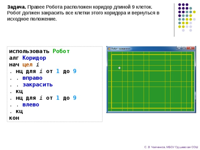 Задача. Правее Робота расположен коридор длиной 9 клеток.  Робот должен закрасить все клетки этого коридора и вернуться в исходное положение. использовать  Робот  алг  Коридор  нач  цел  i  . нц  для  i  от  1  до  9  . . вправо  . . закрасить  . кц  . нц  для  i  от  1  до  9  . . влево  . кц  кон 