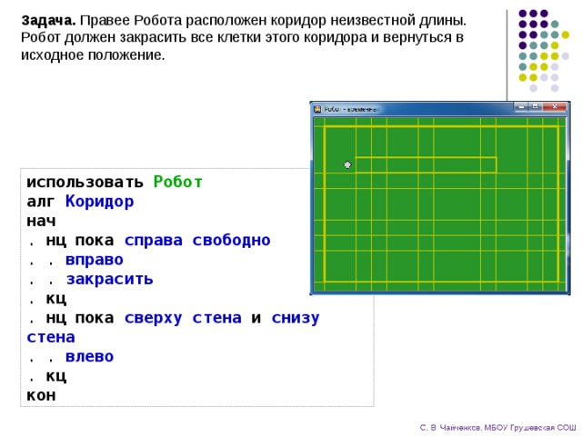 Задача. Правее Робота расположен коридор неизвестной длины. Робот должен закрасить все клетки этого коридора и вернуться в исходное положение. использовать  Робот  алг  Коридор  нач  . нц  пока  справа свободно  . . вправо  . . закрасить  . кц  . нц  пока  сверху стена  и  снизу стена  . . влево  . кц  кон 