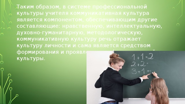 Таким образом, в системе профессиональной культуры учителя коммуникативная культура является компонентом, обеспечивающим другие составляющие: нравственную, интеллектуальную, духовно-гуманитарную, методологическую, коммуникативную культуру речь отражает культуру личности и сама является средством формирования и проявления профессиональной культуры. 