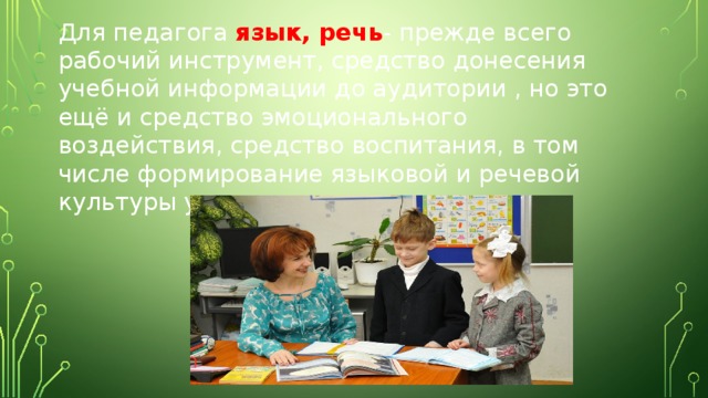 Для педагога язык, речь - прежде всего рабочий инструмент, средство донесения учебной информации до аудитории , но это ещё и средство эмоционального воздействия, средство воспитания, в том числе формирование языковой и речевой культуры учащихся. 