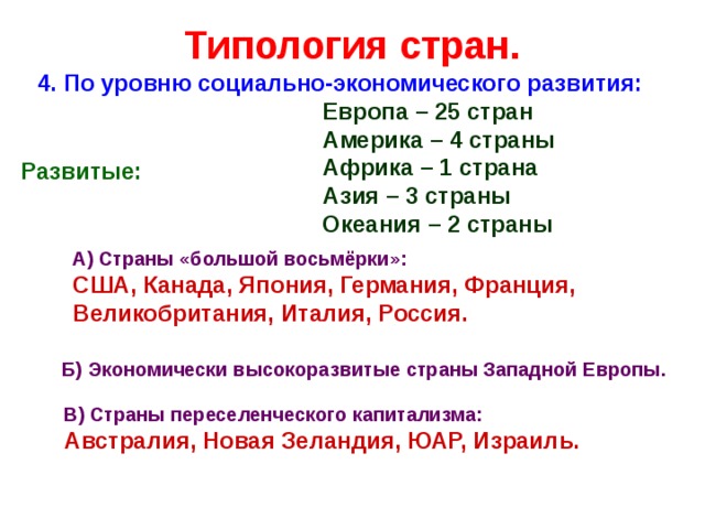 Типология стран. 4. По уровню социально-экономического развития: Европа – 25 стран Америка – 4 страны Африка – 1 страна Азия – 3 страны Океания – 2 страны Развитые: А) Страны «большой восьмёрки»: США, Канада, Япония, Германия, Франция, Великобритания, Италия, Россия. Б) Экономически высокоразвитые страны Западной Европы. В) Страны переселенческого капитализма: Австралия, Новая Зеландия, ЮАР, Израиль. 