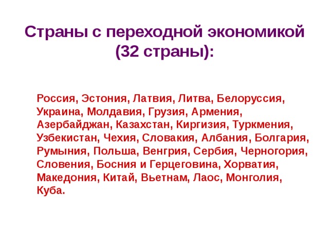 Страны с переходной экономикой (32 страны):  Россия, Эстония, Латвия, Литва, Белоруссия, Украина, Молдавия, Грузия, Армения, Азербайджан, Казахстан, Киргизия, Туркмения, Узбекистан, Чехия, Словакия, Албания, Болгария, Румыния, Польша, Венгрия, Сербия, Черногория, Словения, Босния и Герцеговина, Хорватия, Македония, Китай, Вьетнам, Лаос, Монголия, Куба. 