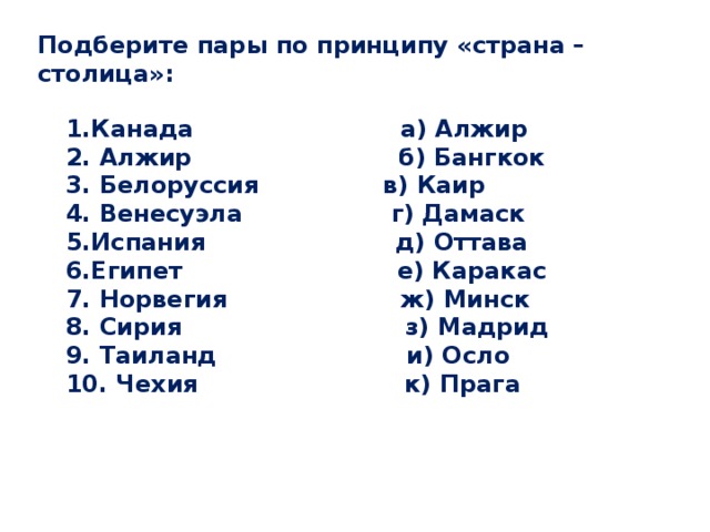 Подберите пары по принципу «страна – столица»: 1.Канада а) Алжир 2. Алжир б) Бангкок 3. Белоруссия в) Каир 4. Венесуэла г) Дамаск 5.Испания д) Оттава 6.Египет е) Каракас 7. Норвегия ж) Минск 8. Сирия з) Мадрид 9. Таиланд и) Осло 10. Чехия к) Прага 