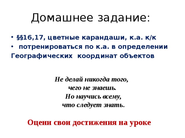 Домашнее задание: §§16,17, цветные карандаши, к.а. к/к  потренироваться по к.а. в определении Географических координат объектов  Не делай никогда того, чего не знаешь.  Но научись всему,  что следует знать . Оцени свои достижения на уроке 