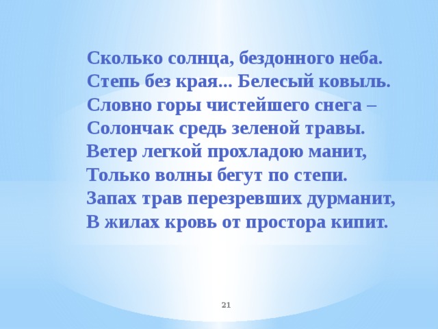 Сколько солнца, бездонного неба. Степь без края... Белесый ковыль. Словно горы чистейшего снега – Солончак средь зеленой травы. Ветер легкой прохладою манит, Только волны бегут по степи. Запах трав перезревших дурманит, В жилах кровь от простора кипит.   