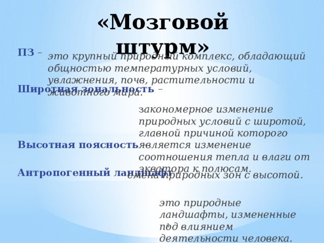 «Мозговой штурм»  ПЗ –   Широтная зональность –    Высотная поясность –  Антропогенный ландшафт – это крупный природный комплекс, обладающий общностью температурных условий, увлажнения, почв, растительности и животного мира. з акономерное изменение природных условий с широтой, главной причиной которого является изменение соотношения тепла и влаги от экватора к полюсам. смена природных зон с высотой. это природные ландшафты, измененные под влиянием деятельности человека.  