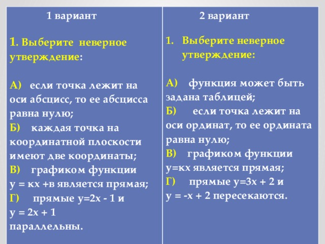 1 вариант  1 . Выберите неверное утверждение :   2 вариант   А) если точка лежит на оси абсцисс, то ее абсцисса равна нулю;  Б) каждая точка на координатной плоскости имеют две координаты;  В) графиком функции у = кх +в является прямая;  Г) прямые у=2х - 1 и Выберите неверное утверждение: у = 2х + 1  параллельны. А) функция может быть задана таблицей; Б) если точка лежит на оси ординат, то ее ордината равна нулю; В) графиком функции у=кх является прямая; Г) прямые у=3х + 2 и у = -х + 2 пересекаются.