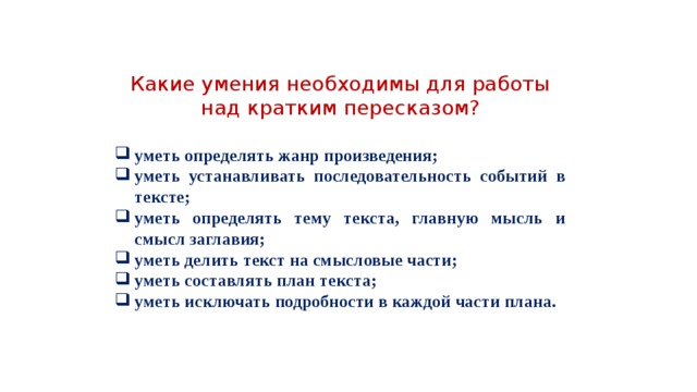 Какие умения необходимы для работы над кратким пересказом? уметь определять жанр произведения; уметь устанавливать последовательность событий в тексте; уметь определять тему текста, главную мысль и смысл заглавия; уметь делить текст на смысловые части; уметь составлять план текста; уметь исключать подробности в каждой части плана. 