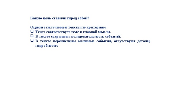 Какую цель ставили перед собой?  Оцените полученные тексты по критериям. Текст соответствует теме и главной мысли. В тексте сохранена последовательность событий. В тексте перечислены основные события, отсутствуют детали, подробности. 