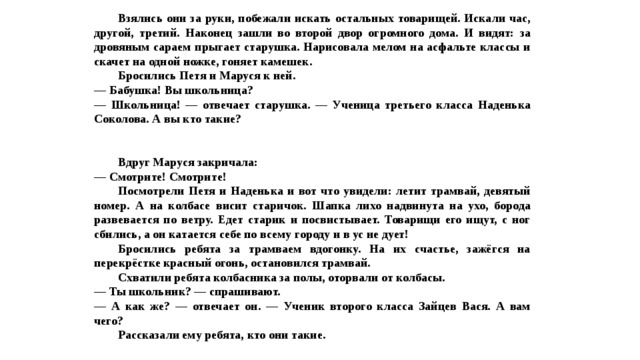  Взялись они за руки, побежали искать остальных товарищей. Искали час, другой, третий. Наконец зашли во второй двор огромного дома. И видят: за дровяным сараем прыгает старушка. Нарисовала мелом на асфальте классы и скачет на одной ножке, гоняет камешек.  Бросились Петя и Маруся к ней. — Бабушка! Вы школьница? — Школьница! — отвечает старушка. — Ученица третьего класса Наденька Соколова. А вы кто такие?    Вдруг Маруся закричала: — Смотрите! Смотрите!  Посмотрели Петя и Наденька и вот что увидели: летит трамвай, девятый номер. А на колбасе висит старичок. Шапка лихо надвинута на ухо, борода развевается по ветру. Едет старик и посвистывает. Товарищи его ищут, с ног сбились, а он катается себе по всему городу и в ус не дует!  Бросились ребята за трамваем вдогонку. На их счастье, зажёгся на перекрёстке красный огонь, остановился трамвай.  Схватили ребята колбасника за полы, оторвали от колбасы. — Ты школьник? — спрашивают. — А как же? — отвечает он. — Ученик второго класса Зайцев Вася. А вам чего?  Рассказали ему ребята, кто они такие. 