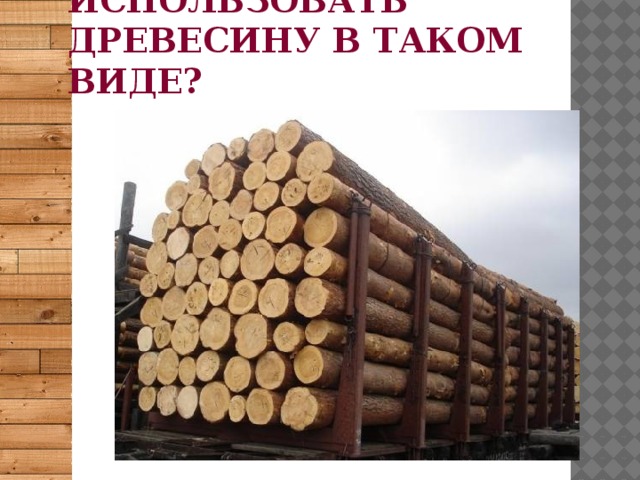 Удобно ли использовать древесину в таком виде? 