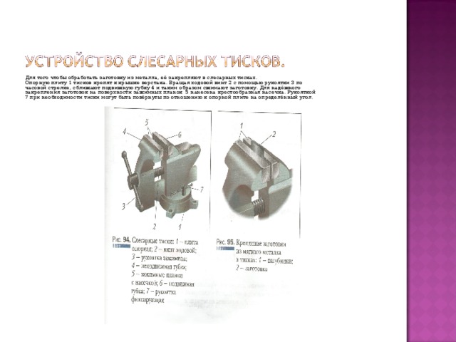 Для того чтобы обработать заготовку из металла, её закрепляют в слесарных тисках. Опорную плиту 1 тисков крепят к крышке верстака. Вращая ходовой винт 2 с помощью рукоятки 3 по часовой стрелке, сближают подвижную губку 4 и таким образом сжимают заготовку. Для надёжного закрепления заготовок на поверхности зажимных планок 5 нанесена крестообразная насечка. Рукояткой 7 при необходимости тиски могут быть повёрнуты по отношению к опорной плите на определённый угол. 