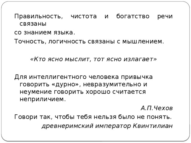 Правильность, чистота и богатство речи связаны со знанием языка. Точность, логичность связаны с мышлением. «Кто ясно мыслит, тот ясно излагает»  Для интеллигентного человека привычка говорить «дурно», невразумительно и неумение говорить хорошо считается неприличием. А.П.Чехов Говори так, чтобы тебя нельзя было не понять. древнеримский император Квинтилиан   