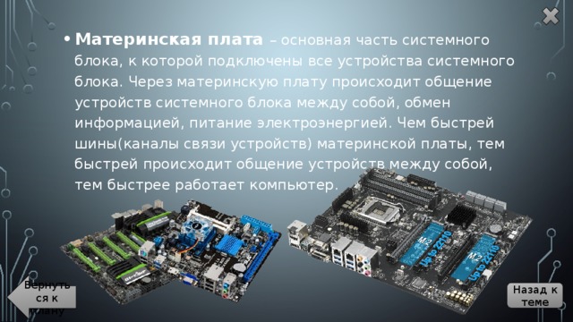 Материнская плата – основная часть системного блока, к которой подключены все устройства системного блока. Через материнскую плату происходит общение устройств системного блока между собой, обмен информацией, питание электроэнергией. Чем быстрей шины(каналы связи устройств) материнской платы, тем быстрей происходит общение устройств между собой, тем быстрее работает компьютер. Вернуться к плану Назад к теме 