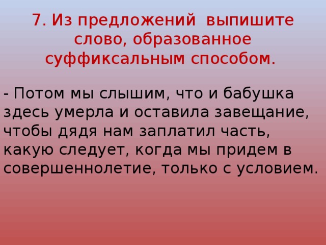 7. Из предложений выпишите слово, образованное суффиксальным способом.   - Потом мы слышим, что и бабушка здесь умерла и оставила завещание, чтобы дядя нам заплатил часть, какую следует, когда мы придем в совершеннолетие, только с условием. 