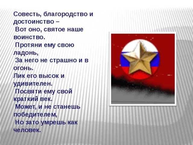 Совесть, благородство и достоинство –  Вот оно, святое наше воинство.  Протяни ему свою ладонь,  За него не страшно и в огонь. Лик его высок и удивителен.  Посвяти ему свой краткий век.  Может, и не станешь победителем,  Но зато умрешь как человек.   