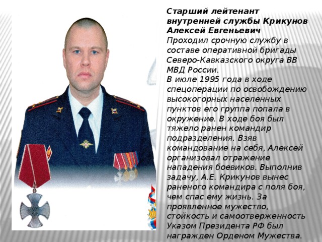 Старший лейтенант внутренней службы Крикунов Алексей Евгеньевич  Проходил срочную службу в составе оперативной бригады Северо-Кавказского округа ВВ МВД России.  В июле 1995 года в ходе спецоперации по освобождению высокогорных населенных пунктов его группа попала в окружение. В ходе боя был тяжело ранен командир подразделения. Взяв командование на себя, Алексей организовал отражение нападения боевиков. Выполнив задачу, А.Е. Крикунов вынес раненого командира с поля боя, чем спас ему жизнь. За проявленное мужество, стойкость и самоотверженность Указом Президента РФ был награжден Орденом Мужества. 