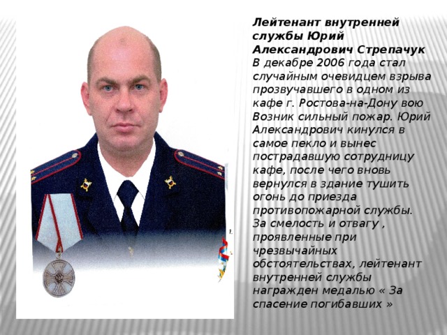 Лейтенант внутренней службы Юрий Александрович Стрепачук В декабре 2006 года стал случайным очевидцем взрыва прозвучавшего в одном из кафе г. Ростова-на-Дону вою Возник сильный пожар. Юрий Александрович кинулся в самое пекло и вынес пострадавшую сотрудницу кафе, после чего вновь вернулся в здание тушить огонь до приезда противопожарной службы. За смелость и отвагу , проявленные при чрезвычайных обстоятельствах, лейтенант внутренней службы награжден медалью « За спасение погибавших » 