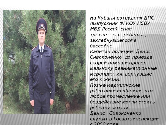 На Кубани сотрудник ДПС (выпускник ФГКОУ НСВУ МВД Росси) спас трёхлетнего ребёнка , захлебнувшегося в бассейне.  Капитан полиции Денис Сивоконенко до приезда скорой помощи провел мальчику реанимационные мероприятия, вернувшие его к жизни.  Позже медицинские работники сообщили, что любое промедление или бездействие могли стоить ребенку жизни.  Денис Сивоконенко служит в Госавтоинспекции с 2009 года 