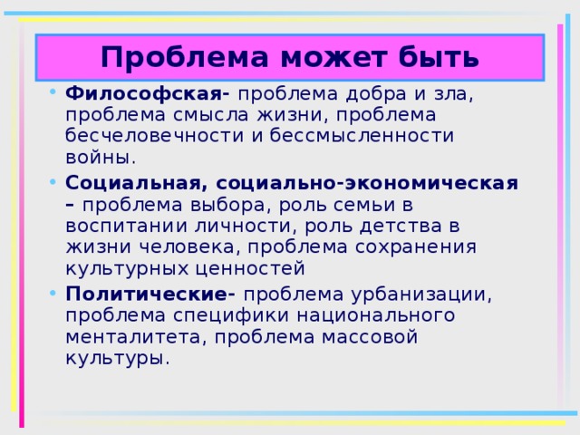 Проблема может быть Философская- проблема добра и зла, проблема смысла жизни, проблема бесчеловечности и бессмысленности войны. Социальная, социально-экономическая – проблема выбора, роль семьи в воспитании личности, роль детства в жизни человека, проблема сохранения культурных ценностей Политические- проблема урбанизации, проблема специфики национального менталитета, проблема массовой культуры. 