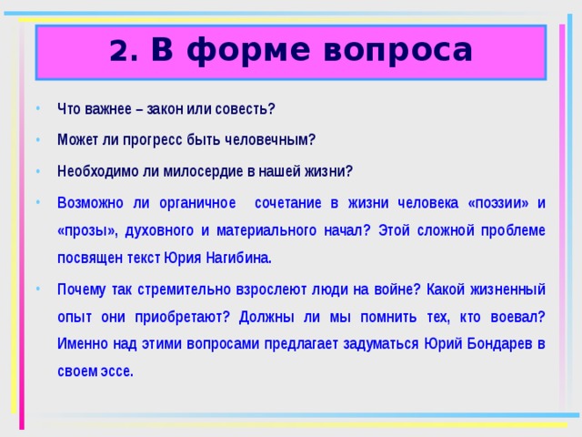 2. В форме вопроса Что важнее – закон или совесть? Может ли прогресс быть человечным? Необходимо ли милосердие в нашей жизни? Возможно ли органичное сочетание в жизни человека «поэзии» и «прозы», духовного и материального начал? Этой сложной проблеме посвящен текст Юрия Нагибина. Почему так стремительно взрослеют люди на войне? Какой жизненный опыт они приобретают? Должны ли мы помнить тех, кто воевал? Именно над этими вопросами предлагает задуматься Юрий Бондарев в своем эссе.   