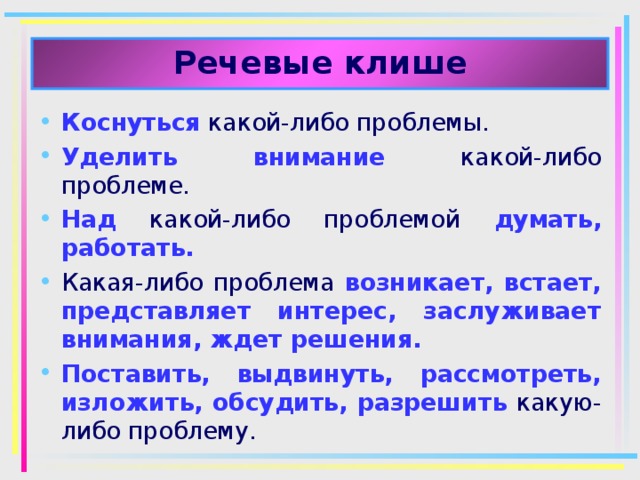 Речевые клише Коснуться какой-либо проблемы. Уделить внимание какой-либо проблеме. Над  какой-либо проблемой думать, работать. Какая-либо проблема возникает, встает, представляет интерес, заслуживает внимания, ждет решения. Поставить, выдвинуть, рассмотреть, изложить, обсудить, разрешить какую-либо проблему. 