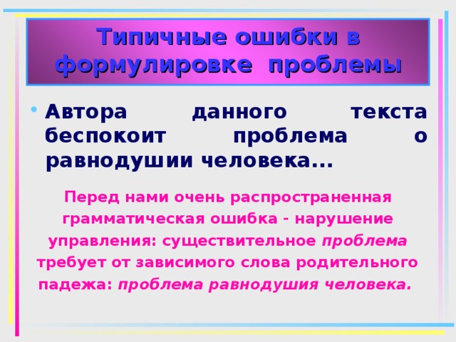 Типичные ошибки в формулировке проблемы Автора данного текста беспокоит проблема о равнодушии человека... Перед нами очень распространенная грамматическая ошибка - нарушение управления: существительное проблема требует от зависимого слова родительного падежа: проблема равнодушия человека.  