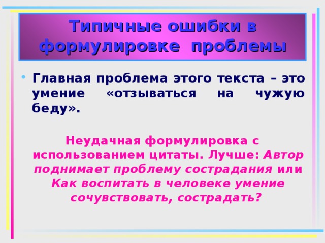 Типичные ошибки в формулировке проблемы Главная проблема этого текста – это умение «отзываться на чужую беду».  Неудачная формулировка с использованием цитаты. Лучше: Автор поднимает проблему сострадания или Как воспитать в человеке умение сочувствовать, сострадать?  