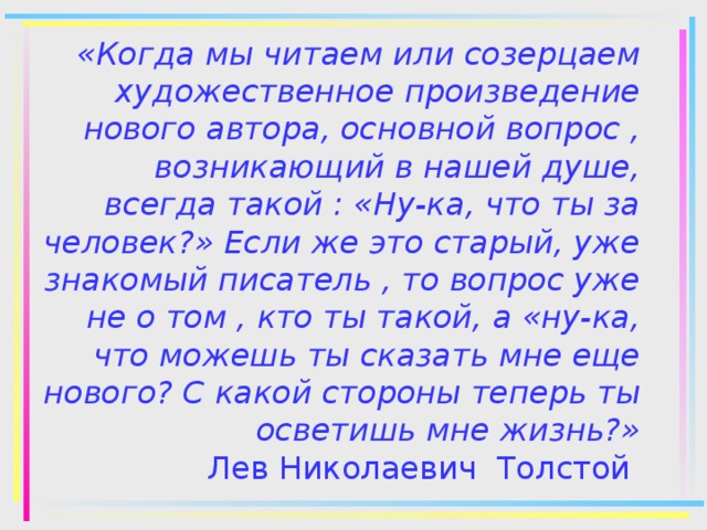 «Когда мы читаем или созерцаем художественное произведение нового автора, основной вопрос , возникающий в нашей душе, всегда такой : «Ну-ка, что ты за человек?» Если же это старый, уже знакомый писатель , то вопрос уже не о том , кто ты такой, а «ну-ка, что можешь ты сказать мне еще нового? С какой стороны теперь ты осветишь мне жизнь?»  Лев Николаевич Толстой 