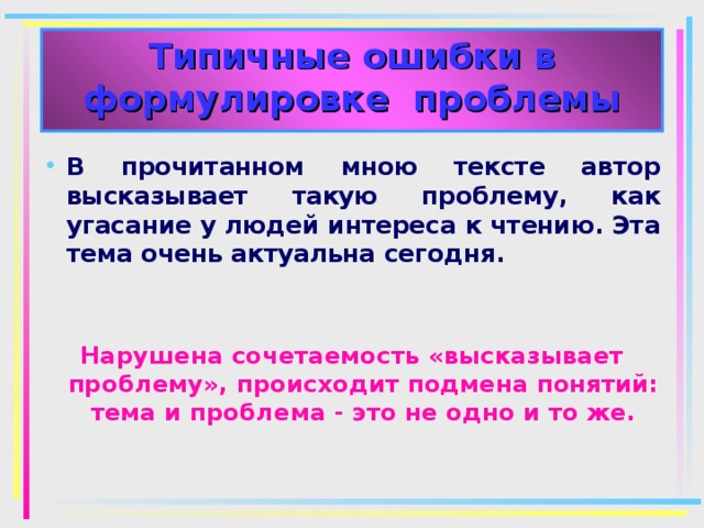 Типичные ошибки в формулировке проблемы В прочитанном мною тексте автор высказывает такую проблему, как угасание у людей интереса к чтению. Эта тема очень актуальна сегодня. Нарушена сочетаемость «высказывает проблему», происходит подмена понятий: тема и проблема - это не одно и то же. 