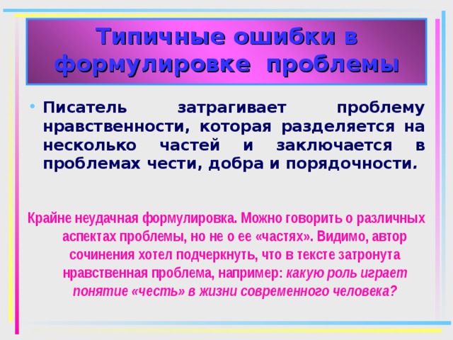 Типичные ошибки в формулировке проблемы Писатель затрагивает проблему нравственности, которая разделяется на несколько частей и заключается в проблемах чести, добра и порядочности .  Крайне неудачная формулировка. Можно говорить о различных аспектах проблемы, но не о ее «частях». Видимо, автор сочинения хотел подчеркнуть, что в тексте затронута нравственная проблема, например: какую роль играет понятие «честь» в жизни современного человека? 