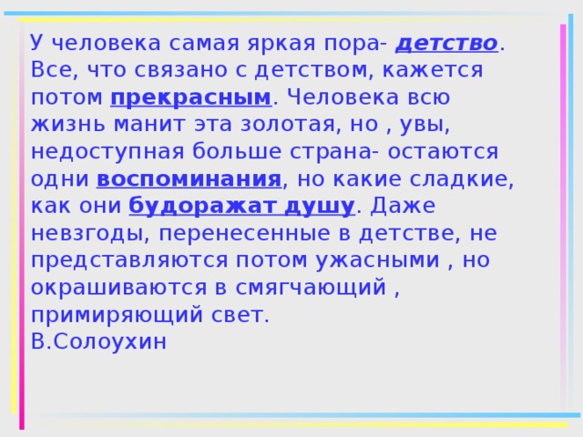 У человека самая яркая пора- детство . Все, что связано с детством, кажется потом прекрасным . Человека всю жизнь манит эта золотая, но , увы, недоступная больше страна- остаются одни воспоминания , но какие сладкие, как они будоражат душу . Даже невзгоды, перенесенные в детстве, не представляются потом ужасными , но окрашиваются в смягчающий , примиряющий свет.  В.Солоухин 