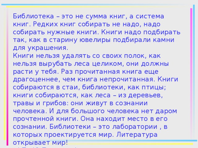 Библиотека – это не сумма книг, а система книг. Редких книг собирать не надо, надо собирать нужные книги. Книги надо подбирать так, как в старину ювелиры подбирали камни для украшения.  Книги нельзя удалять со своих полок, как нельзя вырубать леса целиком, они должны расти у тебя. Раз прочитанная книга еще драгоценнее, чем книга непрочитанная. Книги собираются в стаи, библиотеки, как птицы; книги собираются, как леса – из деревьев, травы и грибов: они живут в сознании человека. И для большого человека нет даром прочтенной книги. Она находит место в его сознании. Библиотеки – это лаборатории , в которых проектируется мир. Литература открывает мир!  ( По Ю.Полякову)      