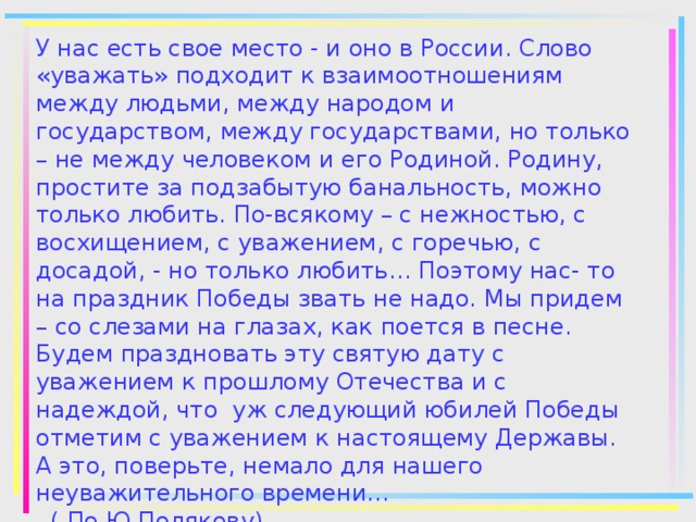 У нас есть свое место - и оно в России. Слово «уважать» подходит к взаимоотношениям между людьми, между народом и государством, между государствами, но только – не между человеком и его Родиной. Родину, простите за подзабытую банальность, можно только любить. По-всякому – с нежностью, с восхищением, с уважением, с горечью, с досадой, - но только любить… Поэтому нас- то на праздник Победы звать не надо. Мы придем – со слезами на глазах, как поется в песне. Будем праздновать эту святую дату с уважением к прошлому Отечества и с надеждой, что уж следующий юбилей Победы отметим с уважением к настоящему Державы. А это, поверьте, немало для нашего неуважительного времени…  ( По Ю.Полякову)   