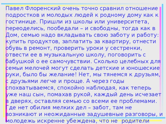 Павел Флоренский очень точно сравнил отношение подростков и молодых людей к родному дому как к гостинице. Пришли из школы или университета, переоделись, пообедали – и свободны, тогда как в Дом, семью надо вкладывать свою заботу и работу: купить продуктов, заплатить за квартиру, отнести обувь в ремонт, проверить уроки у сестренки, отвести ее в музыкальную школу, поговорить с бабушкой о ее самочувствии. Сколько целебных для семьи мелочей могут сделать детские и юношеские руки, было бы желание! Нет, мы тянемся к друзьям, с друзьями легче и проще. А через годы спохватываемся, спокойно наблюдая, как теперь уже наш сын, помахав рукой, каждый день исчезает в дверях, оставляя семью со всеми ее проблемами. Где нет обилия мелких дел – забот, там не возникают и неожиданные задушевные разговоры, и молодежь искренне убеждена, что не родители лучшие советчики…  ( По В. Харченко)   