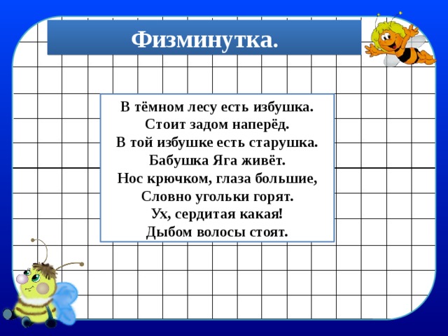 Физминутка. В тёмном лесу есть избушка. Стоит задом наперёд. В той избушке есть старушка. Бабушка Яга живёт. Нос крючком, глаза большие, Словно угольки горят. Ух, сердитая какая! Дыбом волосы стоят. 