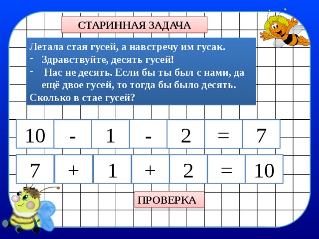 СТАРИННАЯ ЗАДАЧА Летала стая гусей, а навстречу им гусак. Здравствуйте, десять гусей!  Нас не десять. Если бы ты был с нами, да ещё двое гусей, то тогда бы было десять. Сколько в стае гусей? - 10 - 1 2 7 = + 7 + = 2 10 1 ПРОВЕРКА 