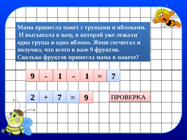 Мама принесла пакет с грушами и яблоками.  И высыпала в вазу, в которой уже лежали одна груша и одно яблоко. Женя сосчитал и получил, что всего в вазе 9 фруктов. Сколько фруктов принесла мама в пакете? 9 - 1 - 1 = 7 2 + 7 = 9 ПРОВЕРКА 