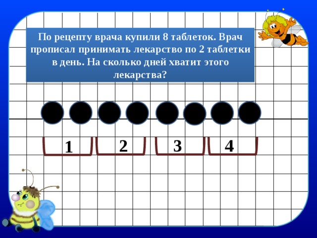 По рецепту врача купили 8 таблеток. Врач прописал принимать лекарство по 2 таблетки в день. На сколько дней хватит этого лекарства? 4 3 2 1 