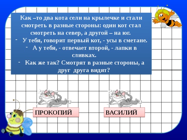 Как –то два кота сели на крылечке и стали смотреть в разные стороны: один кот стал смотреть на север, а другой – на юг. У тебя, говорит первый кот, - усы в сметане. А у тебя, - отвечает второй, - лапки в сливках. Как же так? Смотрят в разные стороны, а друг друга видят? ПРОКОПИЙ ВАСИЛИЙ 