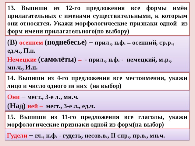 13. Выпиши из 12-го предложения все формы имён прилагательных с именами существительными, к которым они относятся. Укажи морфологические признаки одной из форм имени прилагательного(по выбору) (В) осеннем (поднебесье) – прил., н.ф. – осенний, ср.р., ед.ч., П.п. Немецкие (самолёты) – - прил., н.ф. - немецкий, м.р., мн.ч., И.п. 14. Выпиши из 4-го предложения все местоимения, укажи лицо и число одного из них (на выбор) Они – мест., 3-е л., мн.ч. (Над) ней – мест., 3-е л., ед.ч. 15. Выпиши из 11-го предложения все глаголы, укажи морфологические признаки одной из форм(на выбор) Гудели – гл., н.ф. - гудеть, несов.в., II спр., пр.в., мн.ч. 