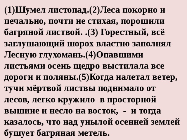 (1)Шумел листопад.(2)Леса покорно и печально, почти не стихая, порошили багряной листвой. .(3) Горестный, всё заглушающий шорох властно заполнял Лесную  глухомань.(4)Опавшими листьями осень щедро выстилала все дороги и поляны.(5)Когда налетал ветер, тучи мёртвой листвы поднимало от лесов, легко кружило в просторной вышине и несло на восток, - и тогда казалось, что над унылой осенней землей бушует багряная метель.  