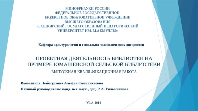 МИНОБРНАУКИ РОССИИ  ФЕДЕРАЛЬНОЕ ГОСУДАРСТВЕННОЕ  БЮДЖЕТНОЕ ОБРАЗОВАТЕЛЬНОЕ УЧРЕЖДЕНИЕ  ВЫСШЕГО ОБРАЗОВАНИЯ  «БАШКИРСКИЙ ГОСУДАРСТВЕННЫЙ ПЕДАГОГИЧЕСКИЙ  УНИВЕРСИТЕТ ИМ. М.АКМУЛЛЫ»   Кафедра культурологии и социально-экономических дисциплин проектная деятельность библиотек на примере Юмашевской сельской библиотеки ВЫПУСКНАЯ КВАЛИФИКАЦИОННАЯ РАБОТА Выполнила: Баймурзина Альфия Самигулловна Научный руководитель:  канд. ист. наук., доц.  Р. А. Гильмиянова УФА 2016 